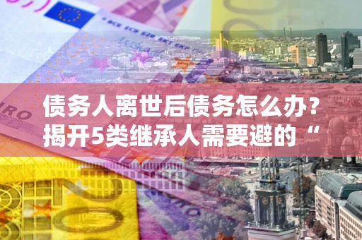北京债务人离世后债务怎么办？揭开5类继承人需要避的“坑”