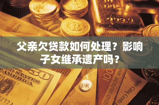 北京父亲欠贷款如何处理?影响子女继承遗产吗? 北京父亲欠贷款如何处理?影响子女继承遗产吗?